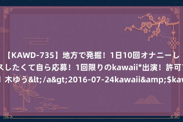 【KAWD-735】地方で発掘！1日10回オナニーしちゃう絶倫少女がセックスしたくて自ら応募！1回限りのkawaii*出演！許可アリAV発売 佐々木ゆう</a>2016-07-24kawaii&$kawaii151分钟 看《出路无量》银行三杰，林强笑不出来了，50岁是掀桌子的好年龄