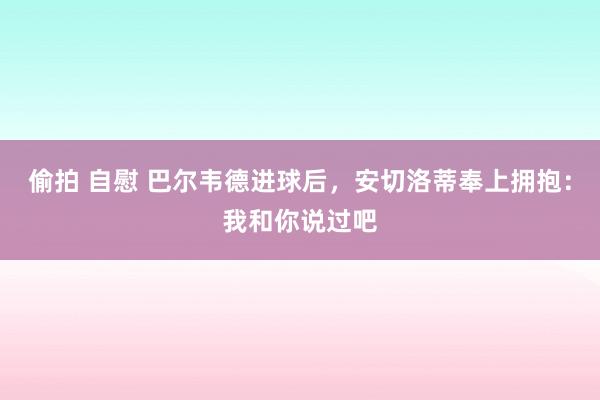 偷拍 自慰 巴尔韦德进球后，安切洛蒂奉上拥抱：我和你说过吧