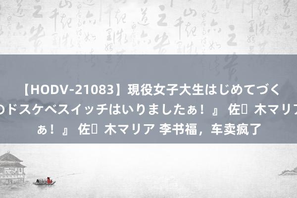 【HODV-21083】現役女子大生はじめてづくしのセックス 『私のドスケベスイッチはいりましたぁ！』 佐々木マリア 李书福，车卖疯了