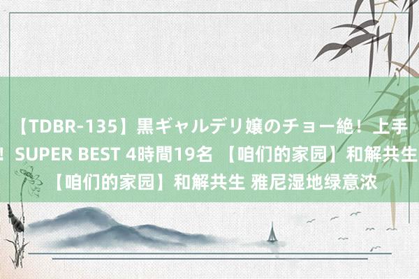 【TDBR-135】黒ギャルデリ嬢のチョー絶！上手いフェラチオ！！SUPER BEST 4時間19名 【咱们的家园】和解共生 雅尼湿地绿意浓