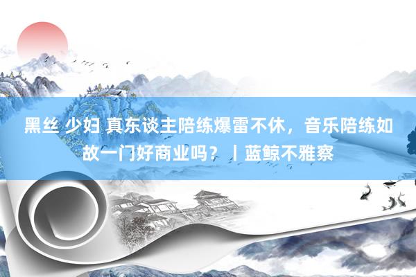 黑丝 少妇 真东谈主陪练爆雷不休，音乐陪练如故一门好商业吗？丨蓝鲸不雅察