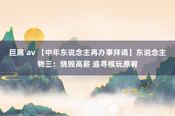 巨屌 av 【中年东说念主再办事拜谒】东说念主物三：烧毁高薪 追寻模玩原宥