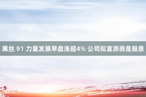 黑丝 91 力量发展早盘涨超4% 公司拟宣派很是股息