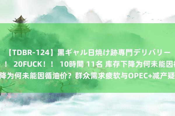 【TDBR-124】黒ギャル日焼け跡専門デリバリーヘルス チョーベスト！！ 20FUCK！！ 10時間 11名 库存下降为何未能因循油价？群众需求疲软与OPEC+减产疑虑下的油市谜团