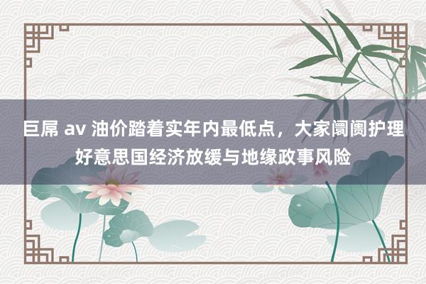 巨屌 av 油价踏着实年内最低点，大家阛阓护理好意思国经济放缓与地缘政事风险