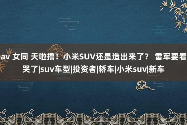 av 女同 天啦撸！小米SUV还是造出来了？ 雷军要看哭了|suv车型|投资者|轿车|小米suv|新车