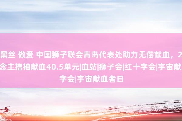 黑丝 做爱 中国狮子联会青岛代表处助力无偿献血，24东说念主撸袖献血40.5单元|血站|狮子会|红十字会|宇宙献血者日