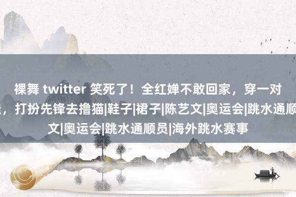 裸舞 twitter 笑死了！全红婵不敢回家，穿一对鞋3330元通顺鞋，打扮先锋去撸猫|鞋子|裙子|陈艺文|奥运会|跳水通顺员|海外跳水赛事