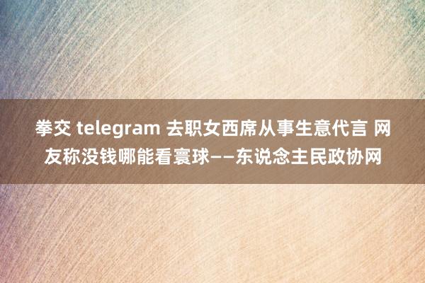 拳交 telegram 去职女西席从事生意代言 网友称没钱哪能看寰球——东说念主民政协网