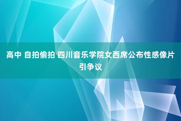 高中 自拍偷拍 四川音乐学院女西席公布性感像片引争议