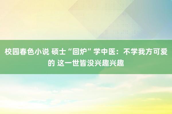 校园春色小说 硕士“回炉”学中医：不学我方可爱的 这一世皆没兴趣兴趣