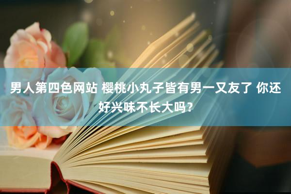 男人第四色网站 樱桃小丸子皆有男一又友了 你还好兴味不长大吗？