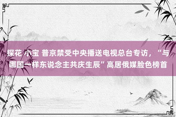 探花 小宝 普京禁受中央播送电视总台专访，“与哪国一样东说念主共庆生辰”高居俄媒脸色榜首