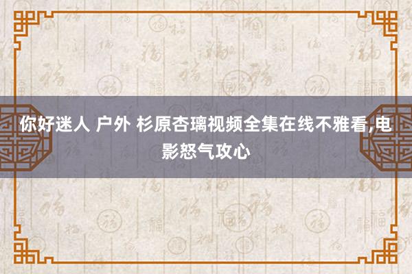 你好迷人 户外 杉原杏璃视频全集在线不雅看,电影怒气攻心