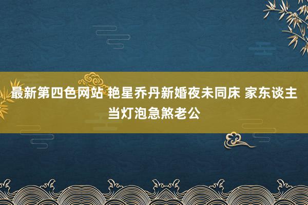 最新第四色网站 艳星乔丹新婚夜未同床 家东谈主当灯泡急煞老公