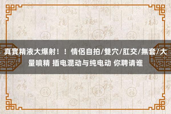 真實精液大爆射！！情侶自拍/雙穴/肛交/無套/大量噴精 插电混动与纯电动 你聘请谁