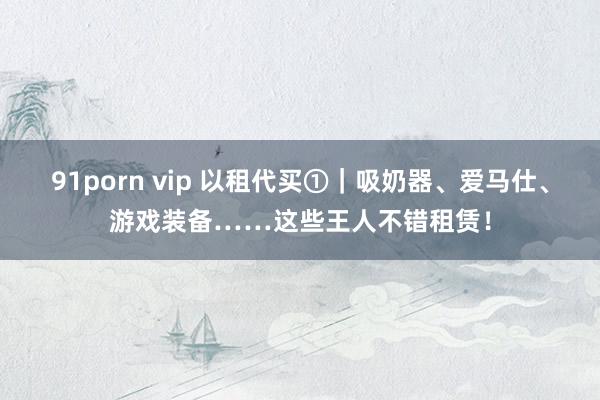 91porn vip 以租代买①｜吸奶器、爱马仕、游戏装备……这些王人不错租赁！