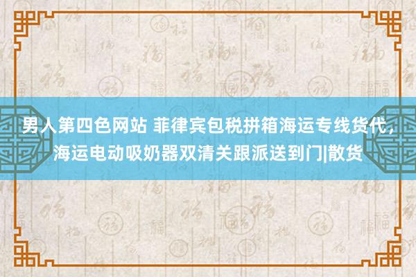 男人第四色网站 菲律宾包税拼箱海运专线货代，海运电动吸奶器双清关跟派送到门|散货