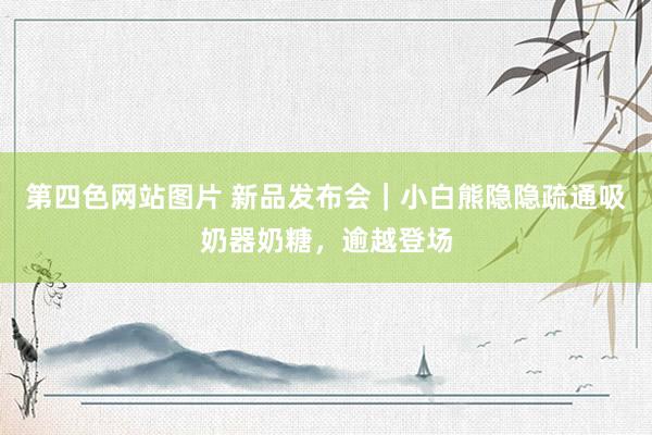 第四色网站图片 新品发布会｜小白熊隐隐疏通吸奶器奶糖，逾越登场