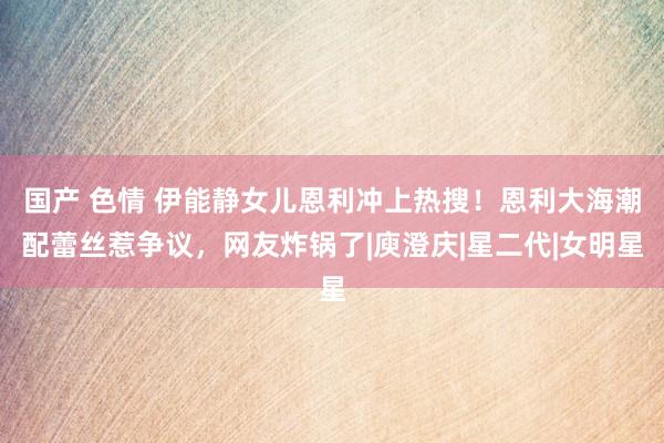 国产 色情 伊能静女儿恩利冲上热搜！恩利大海潮配蕾丝惹争议，网友炸锅了|庾澄庆|星二代|女明星