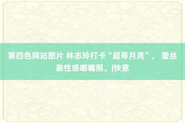 第四色网站图片 林志玲打卡“超等月亮”， 蕾丝装性感嘟嘴照。|快意