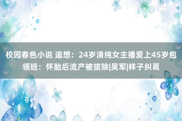 校园春色小说 追想：24岁清纯女主播爱上45岁包领班：怀胎后流产被拔除|吴军|样子纠葛