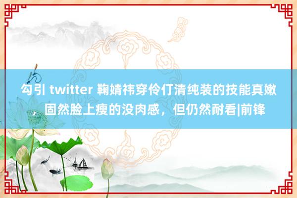 勾引 twitter 鞠婧祎穿伶仃清纯装的技能真嫩，固然脸上瘦的没肉感，但仍然耐看|前锋