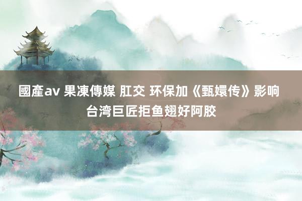 國產av 果凍傳媒 肛交 环保加《甄嬛传》影响 台湾巨匠拒鱼翅好阿胶