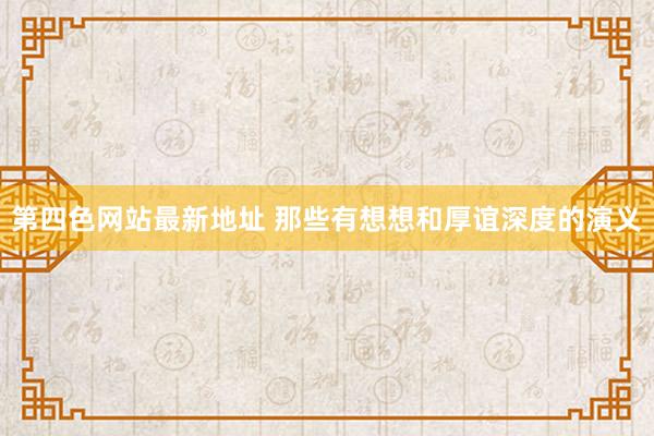 第四色网站最新地址 那些有想想和厚谊深度的演义