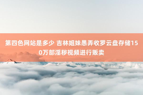 第四色网站是多少 吉林姐妹愚弄收罗云盘存储150万部淫秽视频进行贩卖