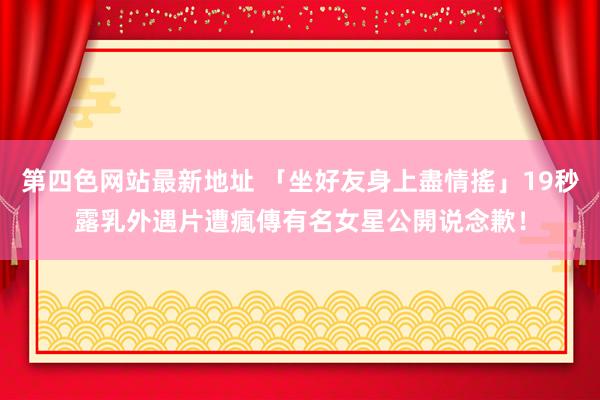 第四色网站最新地址 「坐好友身上盡情搖」19秒露乳外遇片遭瘋傳　有名女星公開说念歉！