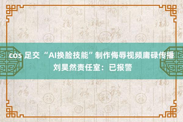 cos 足交 “AI换脸技能”制作侮辱视频庸碌传播 刘昊然责任室：已报警