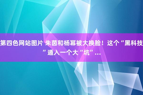 第四色网站图片 朱茵和杨幂被大换脸！这个“黑科技”遁入一个大“坑”...