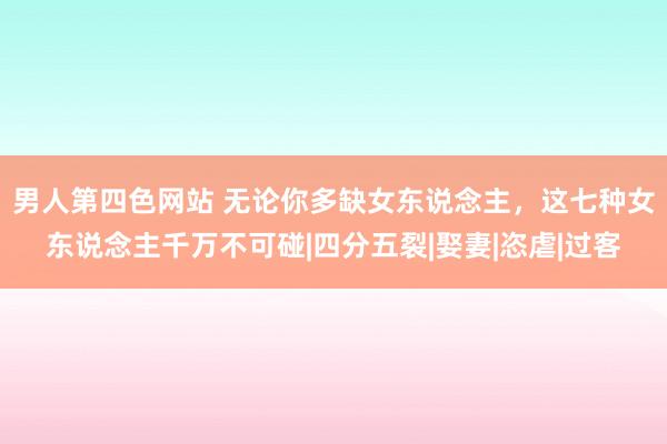 男人第四色网站 无论你多缺女东说念主，这七种女东说念主千万不可碰|四分五裂|娶妻|恣虐|过客