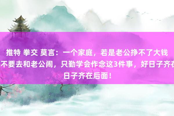 推特 拳交 莫言：一个家庭，若是老公挣不了大钱，内助不要去和老公闹，只勤学会作念这3件事，好日子齐在后面！